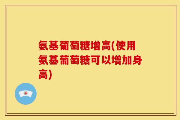 氨基葡萄糖增高(使用氨基葡萄糖可以增加身高)