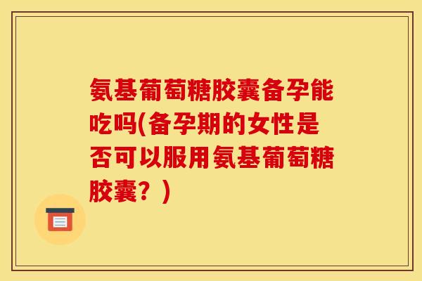 氨基葡萄糖胶囊备孕能吃吗(备孕期的女性是否可以服用氨基葡萄糖胶囊？)