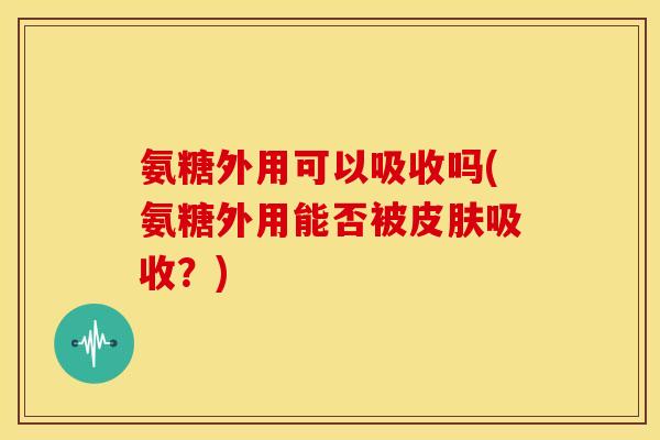 氨糖外用可以吸收吗(氨糖外用能否被皮肤吸收？)