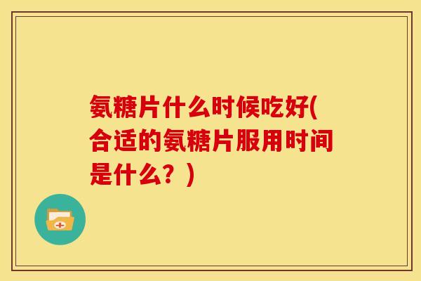 氨糖片什么时候吃好(合适的氨糖片服用时间是什么?) 氨糖片什么时候吃好(合适的氨糖片服用时间是什么?)