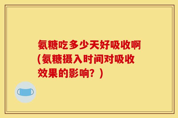 氨糖吃多少天好吸收啊(氨糖摄入时间对吸收效果的影响？)