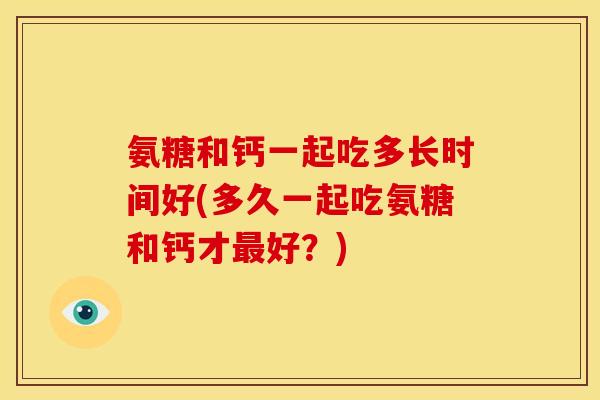 氨糖和钙一起吃多长时间好(多久一起吃氨糖和钙才最好？)