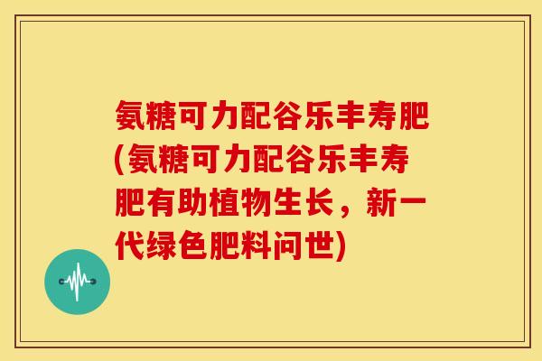 氨糖可力配谷乐丰寿肥(氨糖可力配谷乐丰寿肥有助植物生长，新一代绿色肥料问世)