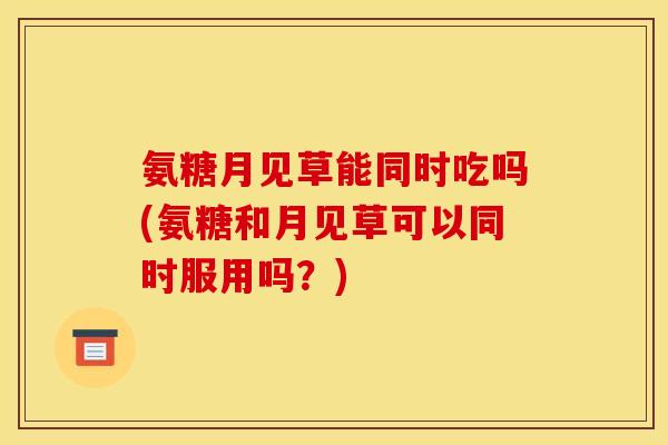 氨糖月见草能同时吃吗(氨糖和月见草可以同时服用吗？)