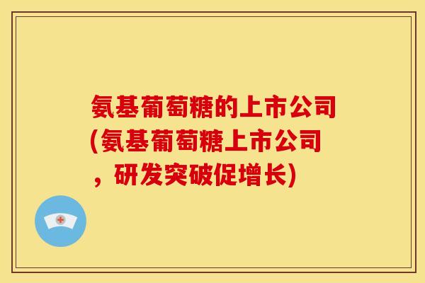 氨基葡萄糖的上市公司(氨基葡萄糖上市公司，研发突破促增长)