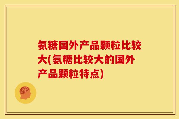 氨糖国外产品颗粒比较大(氨糖比较大的国外产品颗粒特点)