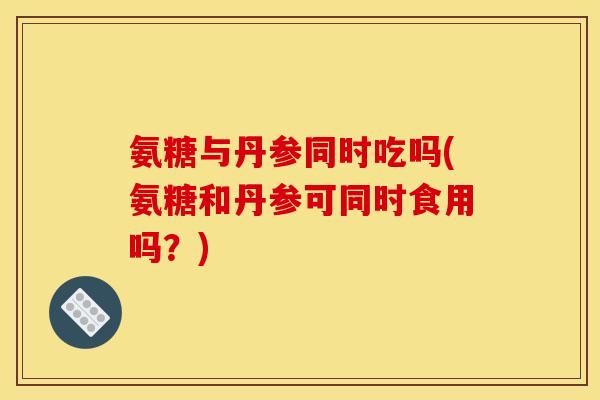 氨糖与丹参同时吃吗(氨糖和丹参可同时食用吗?) 氨糖与丹参同时吃吗(氨糖和丹参可同时食用吗?)