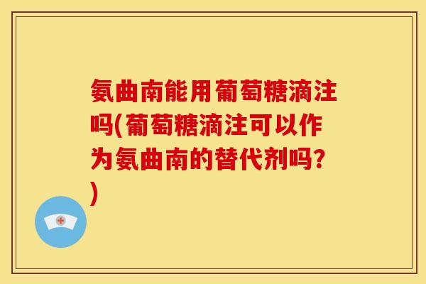 氨曲南能用葡萄糖滴注吗(葡萄糖滴注可以作为氨曲南的替代剂吗？)