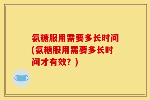 氨糖服用需要多长时间(氨糖服用需要多长时间才有效？)