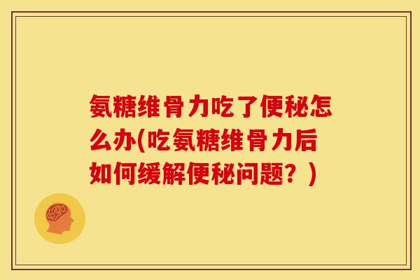 氨糖维骨力吃了便秘怎么办(吃氨糖维骨力后如何缓解便秘问题？)
