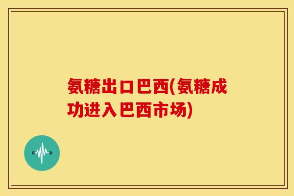 氨糖出口巴西(氨糖成功进入巴西市场)