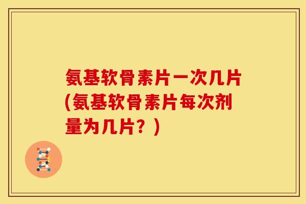 氨基软骨素片一次几片(氨基软骨素片每次剂量为几片？)
