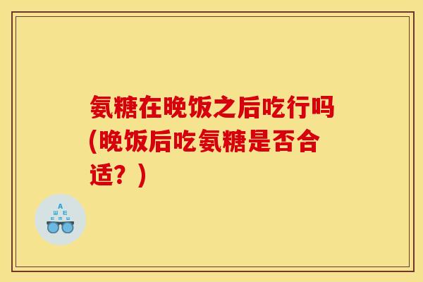 氨糖在晚饭之后吃行吗(晚饭后吃氨糖是否合适？)