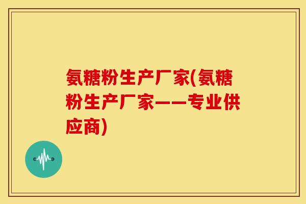 氨糖粉生产厂家(氨糖粉生产厂家——专业供应商)