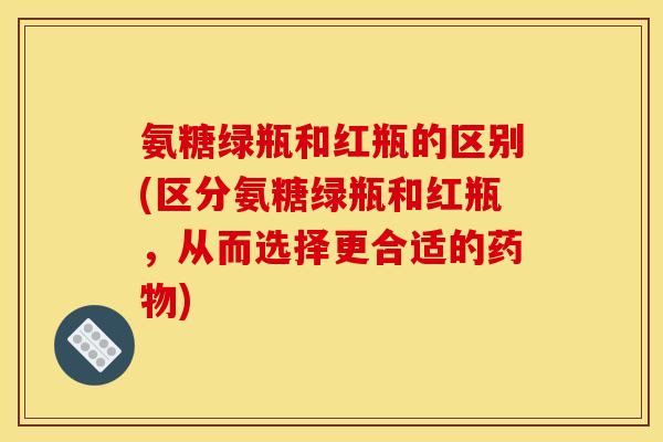 氨糖绿瓶和红瓶的区别(区分氨糖绿瓶和红瓶，从而选择更合适的药物)