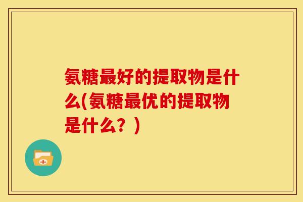 氨糖最好的提取物是什么(氨糖最优的提取物是什么？)