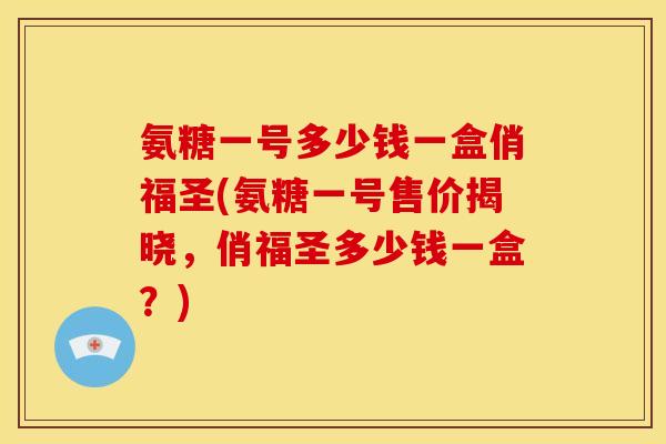 氨糖一号多少钱一盒俏福圣(氨糖一号售价揭晓，俏福圣多少钱一盒？)