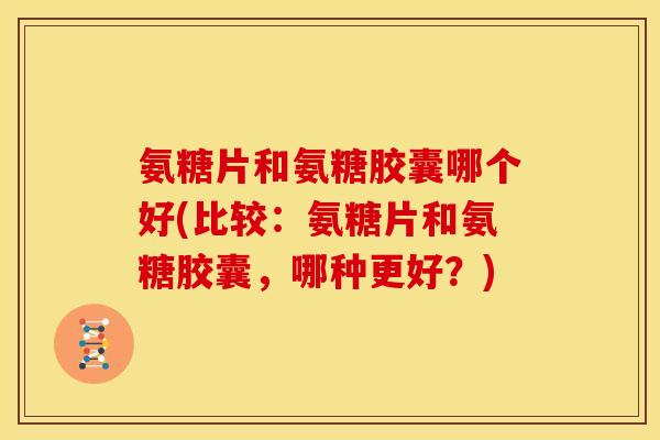 氨糖片和氨糖胶囊哪个好(比较：氨糖片和氨糖胶囊，哪种更好？)