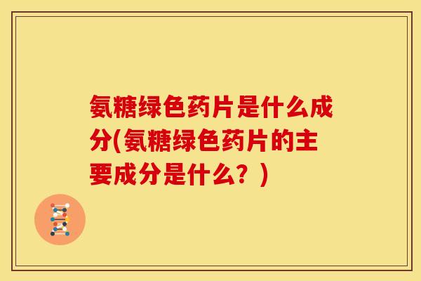 氨糖绿色药片是什么成分(氨糖绿色药片的主要成分是什么？)