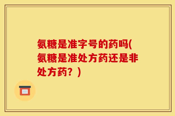 氨糖是准字号的药吗(氨糖是准处方药还是非处方药？)