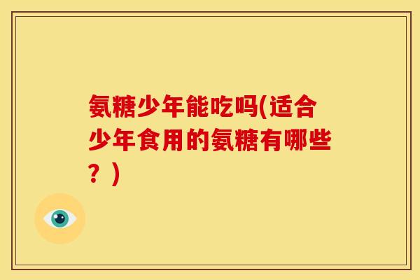 氨糖少年能吃吗(适合少年食用的氨糖有哪些？)
