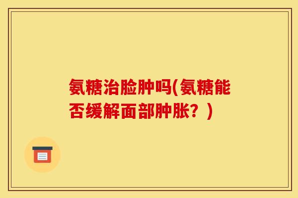 氨糖治脸肿吗(氨糖能否缓解面部肿胀？)