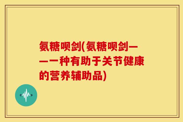 氨糖呗剑(氨糖呗剑——一种有助于关节健康的营养辅助品)