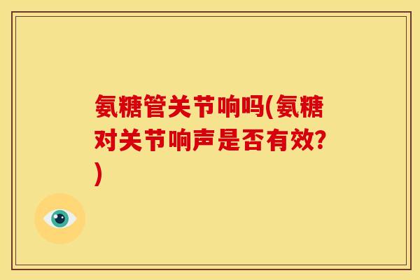 氨糖管关节响吗(氨糖对关节响声是否有效？)