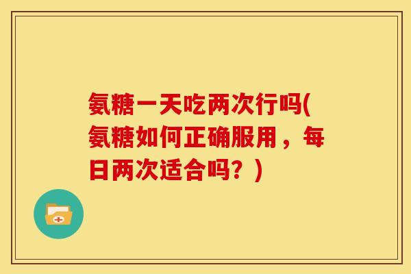 氨糖一天吃两次行吗(氨糖如何正确服用,每日两次适合吗?) 氨糖一天吃两次行吗(氨糖如何正确服用,每日两次适合吗?)