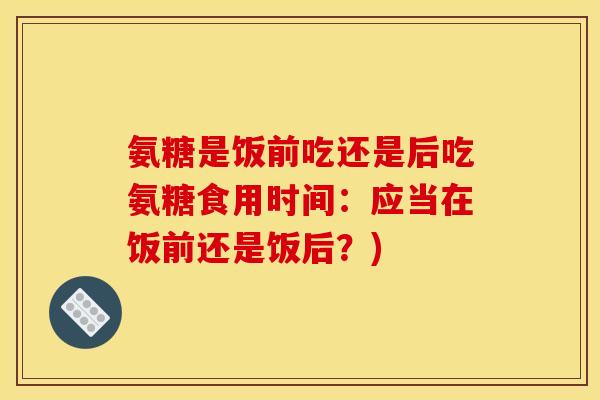 氨糖是饭前吃还是后吃氨糖食用时间：应当在饭前还是饭后？)