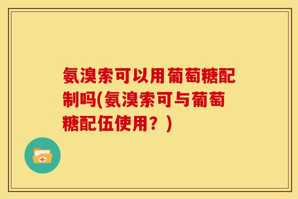 氨溴索可以用葡萄糖配制吗(氨溴索可与葡萄糖配伍使用？)