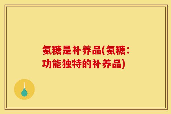 氨糖是补养品(氨糖：功能独特的补养品)