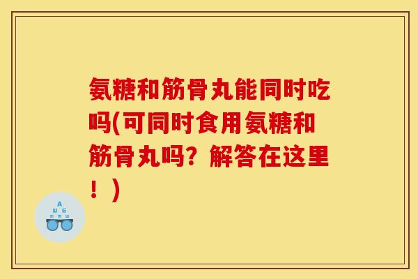氨糖和筋骨丸能同时吃吗(可同时食用氨糖和筋骨丸吗？解答在这里！)