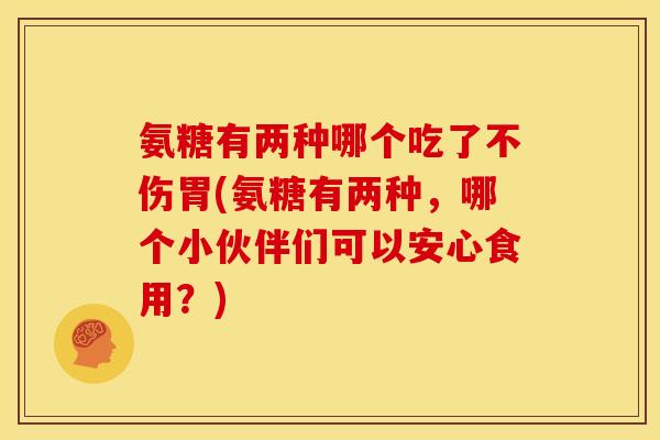 氨糖有两种哪个吃了不伤胃(氨糖有两种，哪个小伙伴们可以安心食用？)