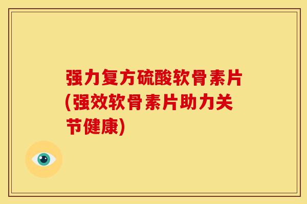 强力复方硫酸软骨素片(强效软骨素片助力关节健康)