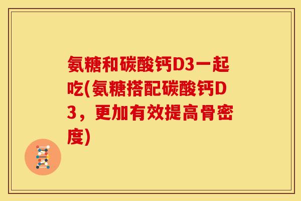 氨糖和碳酸钙D3一起吃(氨糖搭配碳酸钙D3，更加有效提高骨密度)