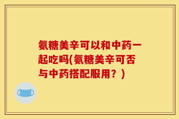 氨糖美辛可以和中药一起吃吗(氨糖美辛可否与中药搭配服用？)
