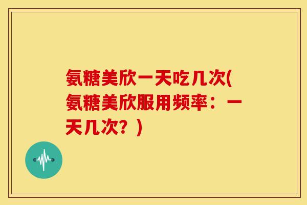 氨糖美欣一天吃几次(氨糖美欣服用频率：一天几次？)