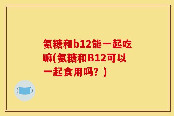 氨糖和b12能一起吃嘛(氨糖和B12可以一起食用吗？)