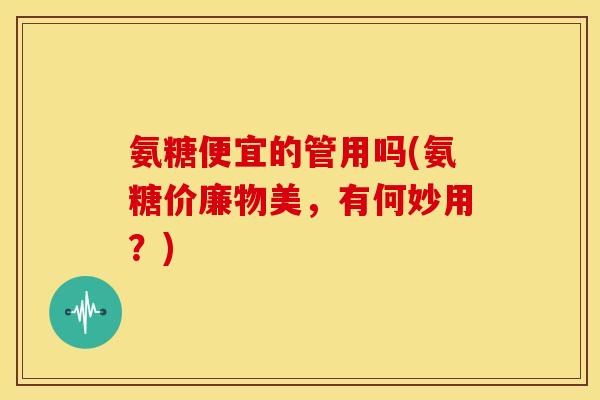 氨糖便宜的管用吗(氨糖价廉物美，有何妙用？)