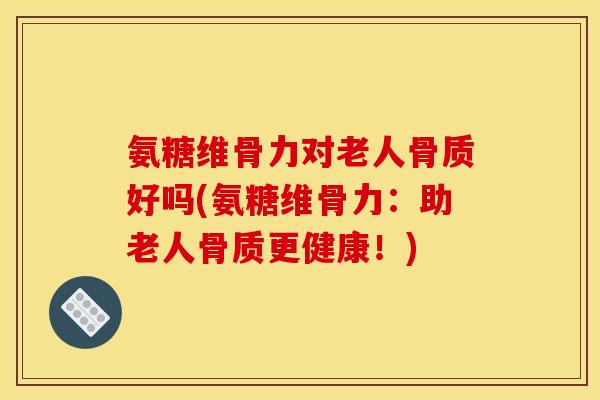 氨糖维骨力对老人骨质好吗(氨糖维骨力：助老人骨质更健康！)