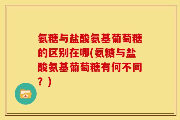 氨糖与盐酸氨基葡萄糖的区别在哪(氨糖与盐酸氨基葡萄糖有何不同？)