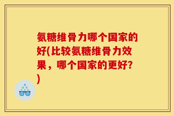 氨糖维骨力哪个国家的好(比较氨糖维骨力效果，哪个国家的更好？)