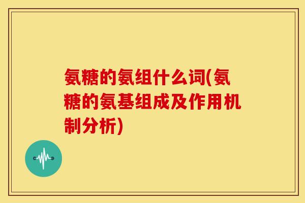 氨糖的氨组什么词(氨糖的氨基组成及作用机制分析)