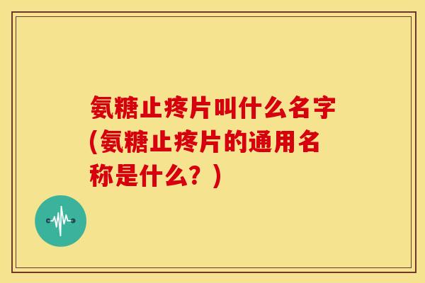 氨糖止疼片叫什么名字(氨糖止疼片的通用名称是什么？)