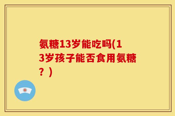氨糖13岁能吃吗(13岁孩子能否食用氨糖？)