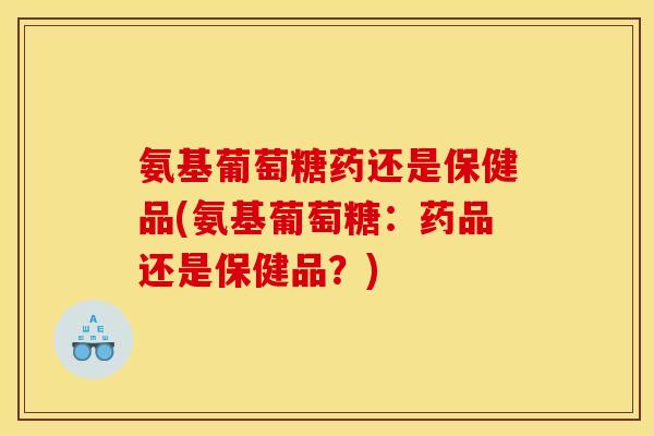 氨基葡萄糖药还是保健品(氨基葡萄糖：药品还是保健品？)