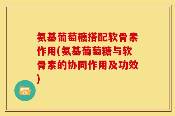 氨基葡萄糖搭配软骨素作用(氨基葡萄糖与软骨素的协同作用及功效) 氨基葡萄糖搭配软骨素作用(氨基葡萄糖与软骨素的协同作用及功效)