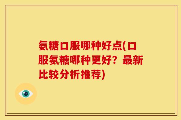氨糖口服哪种好点(口服氨糖哪种更好？最新比较分析推荐)