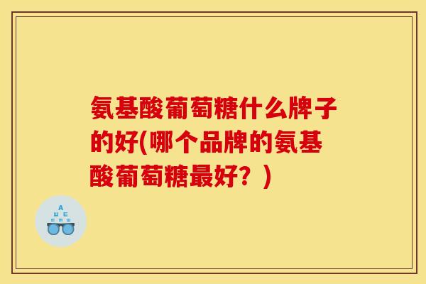 氨基酸葡萄糖什么牌子的好(哪个品牌的氨基酸葡萄糖最好？)